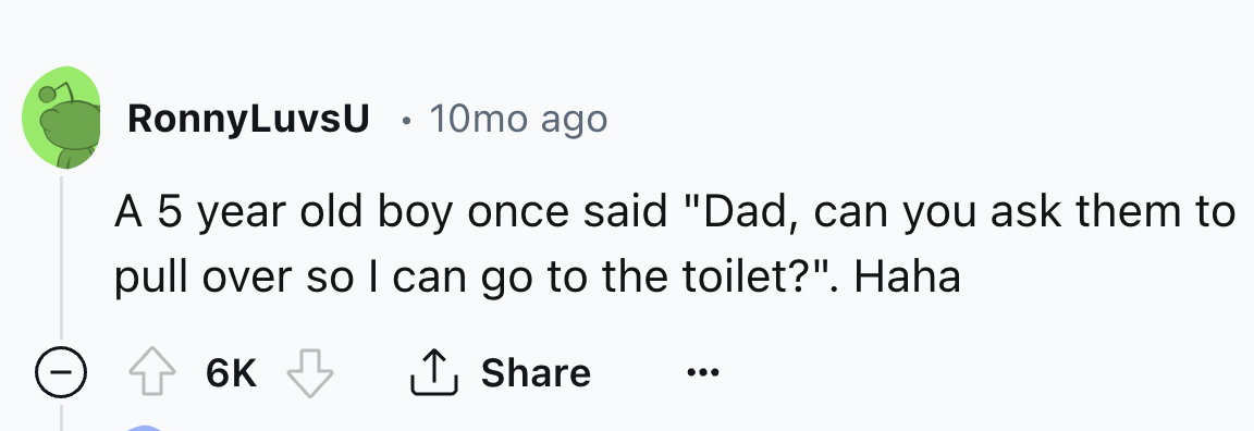 number - RonnyLuvsU 10mo ago A 5 year old boy once said "Dad, can you ask them to pull over so I can go to the toilet?". Haha 6K